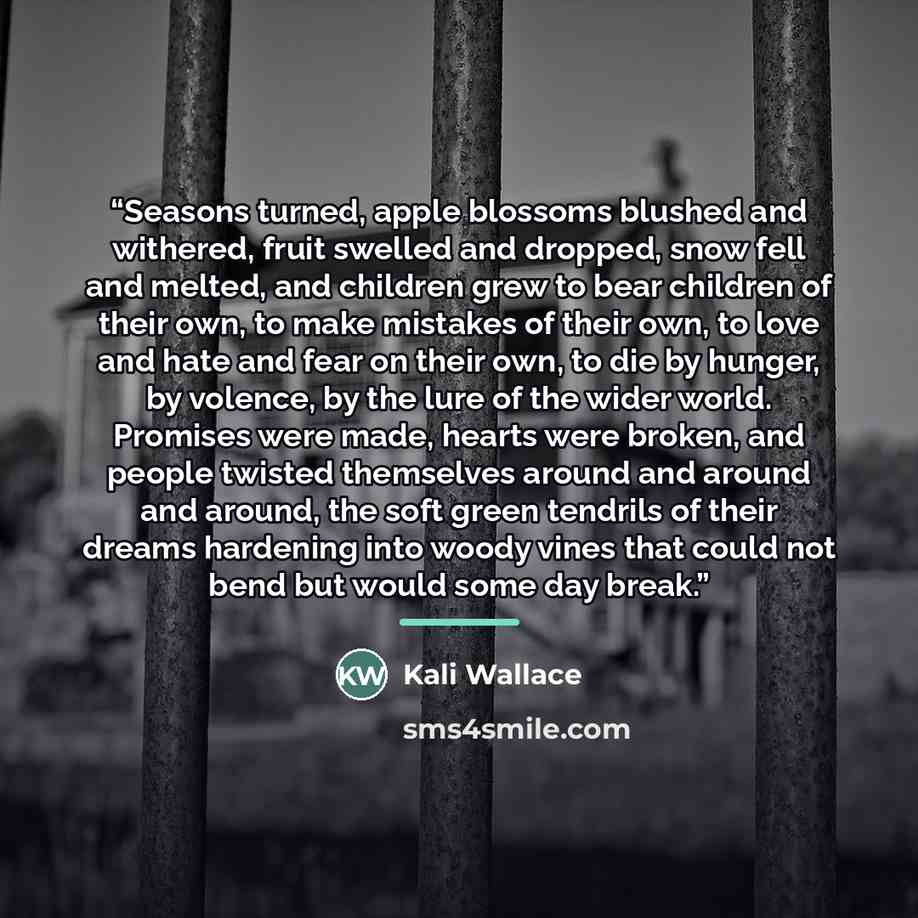 “Seasons turned, apple blossoms blushed and withered, fruit swelled and dropped, snow fell and melted, and children grew to bear children of their own, to make mistakes of their own, to love and hate and fear on their own, to die by hunger, by volence, by the lure of the wider world. Promises were…” quote by Kali Wallace