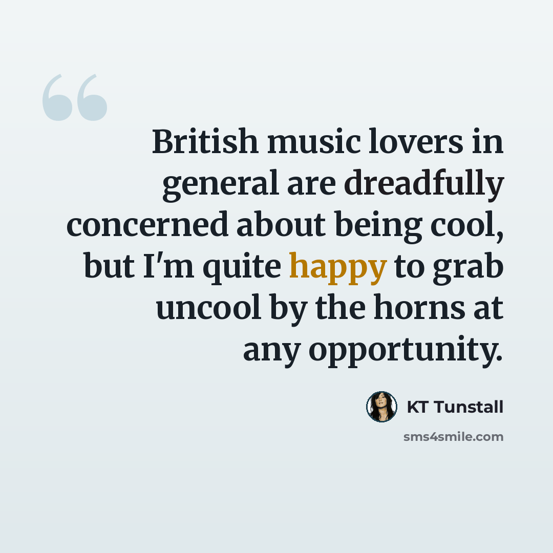 “British music lovers in general are dreadfully concerned about being cool, but I'm quite happy to grab uncool by the horns at any opportunity.” quote by KT Tunstall