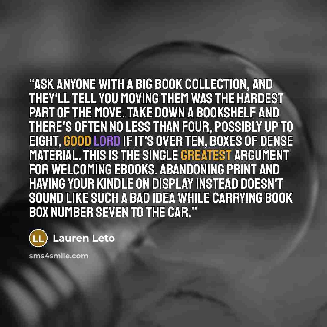 “Ask anyone with a big book collection, and they'll tell you moving them was the hardest part of the move. Take down a bookshelf and there's often no less than four, possibly up to eight, good Lord if it's over ten, boxes of dense material. This is the single greatest argument for welcoming ebooks…” quote by Lauren Leto