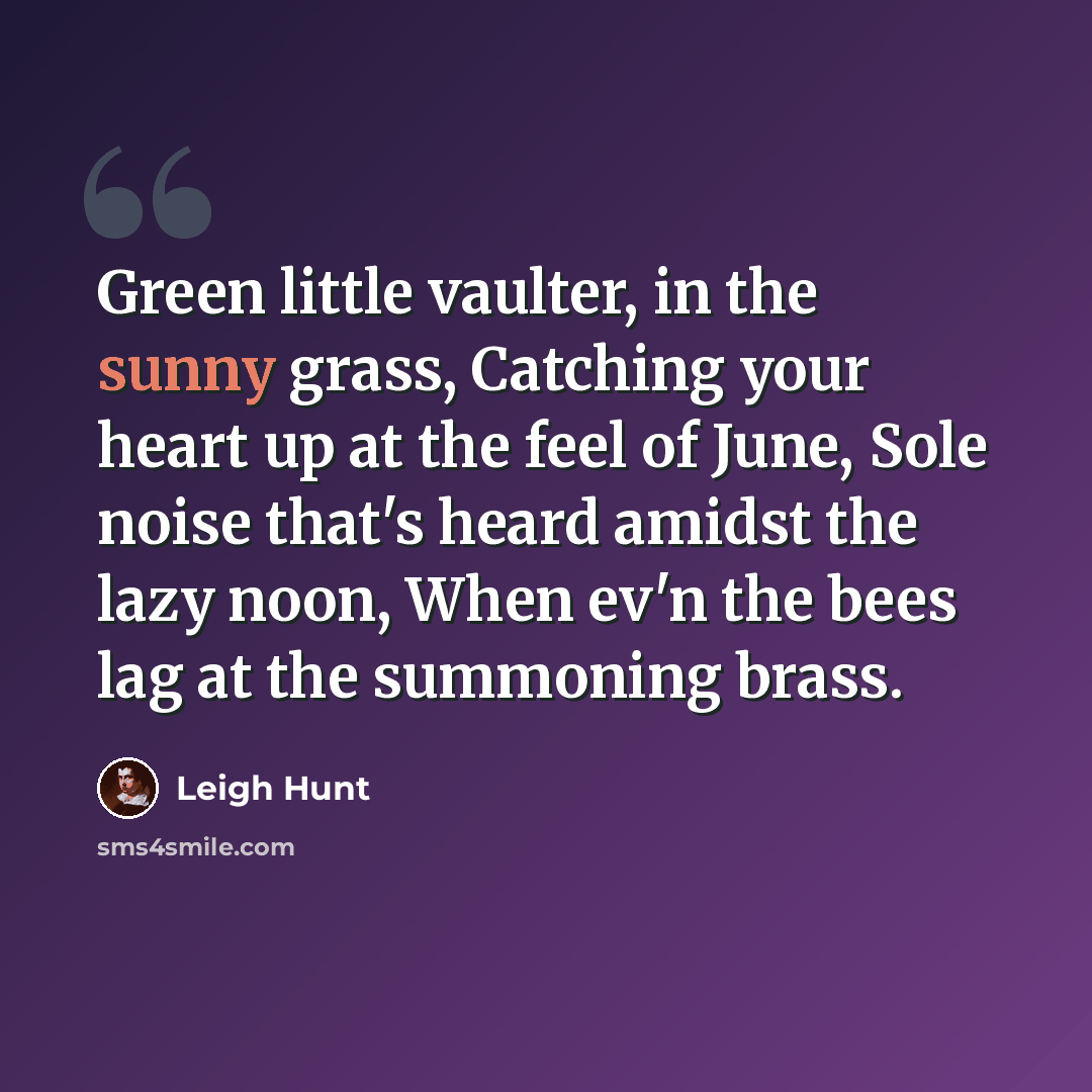 “Green little vaulter, in the sunny grass, Catching your heart up at the feel of June, Sole noise that's heard amidst the lazy noon, When ev'n the bees lag at the summoning brass.” quote by Leigh Hunt