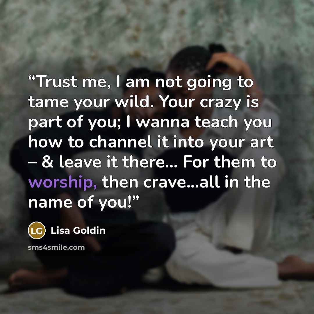 “‪Trust me, I am not going to tame your wild. Your crazy is part of you; I wanna teach you how to channel it into your art – & leave it there... For them to worship, then crave...all in the name of you!‬” quote by Lisa Goldin