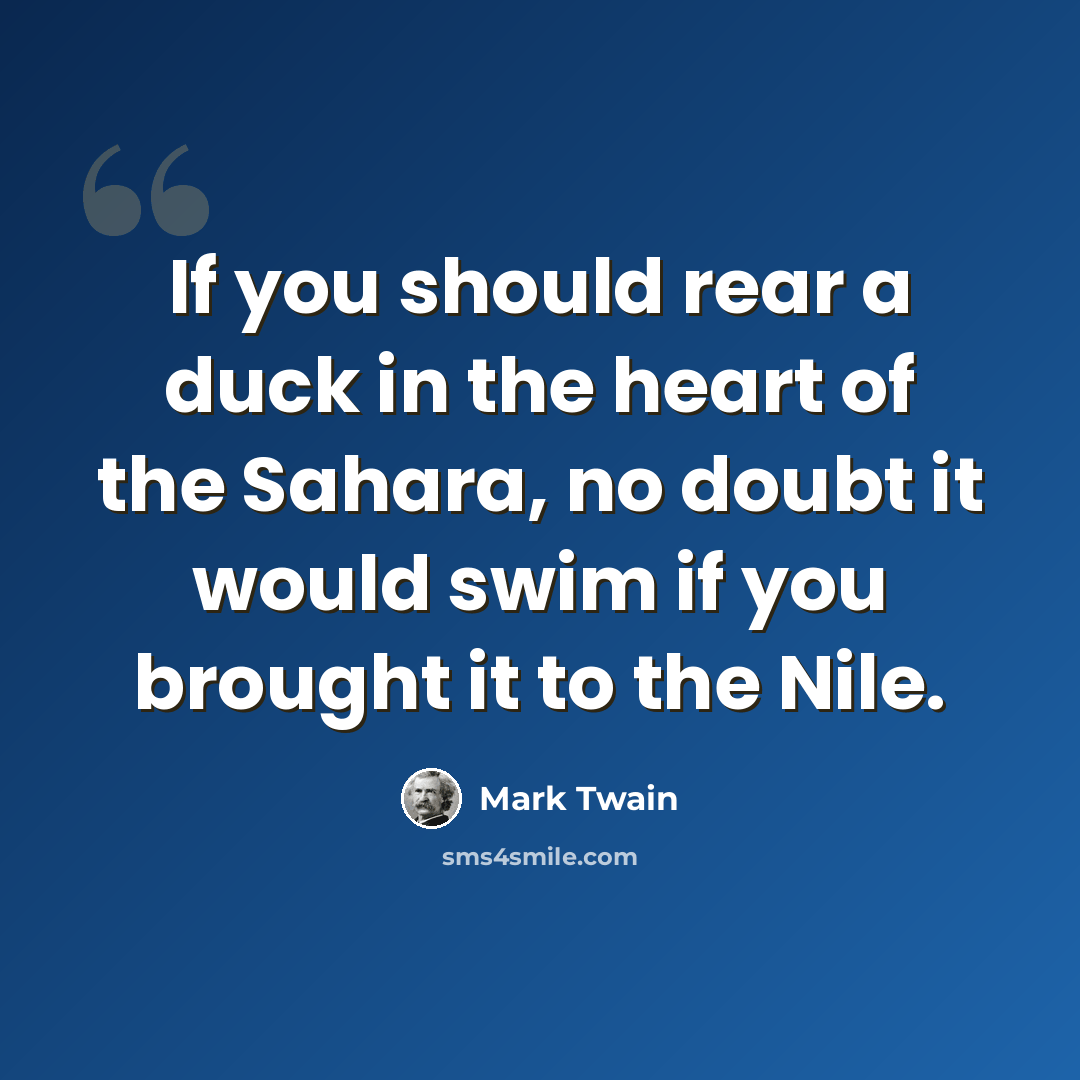 “If you should rear a duck in the heart of the Sahara, no doubt it would swim if you brought it to the Nile.” quote by Mark Twain