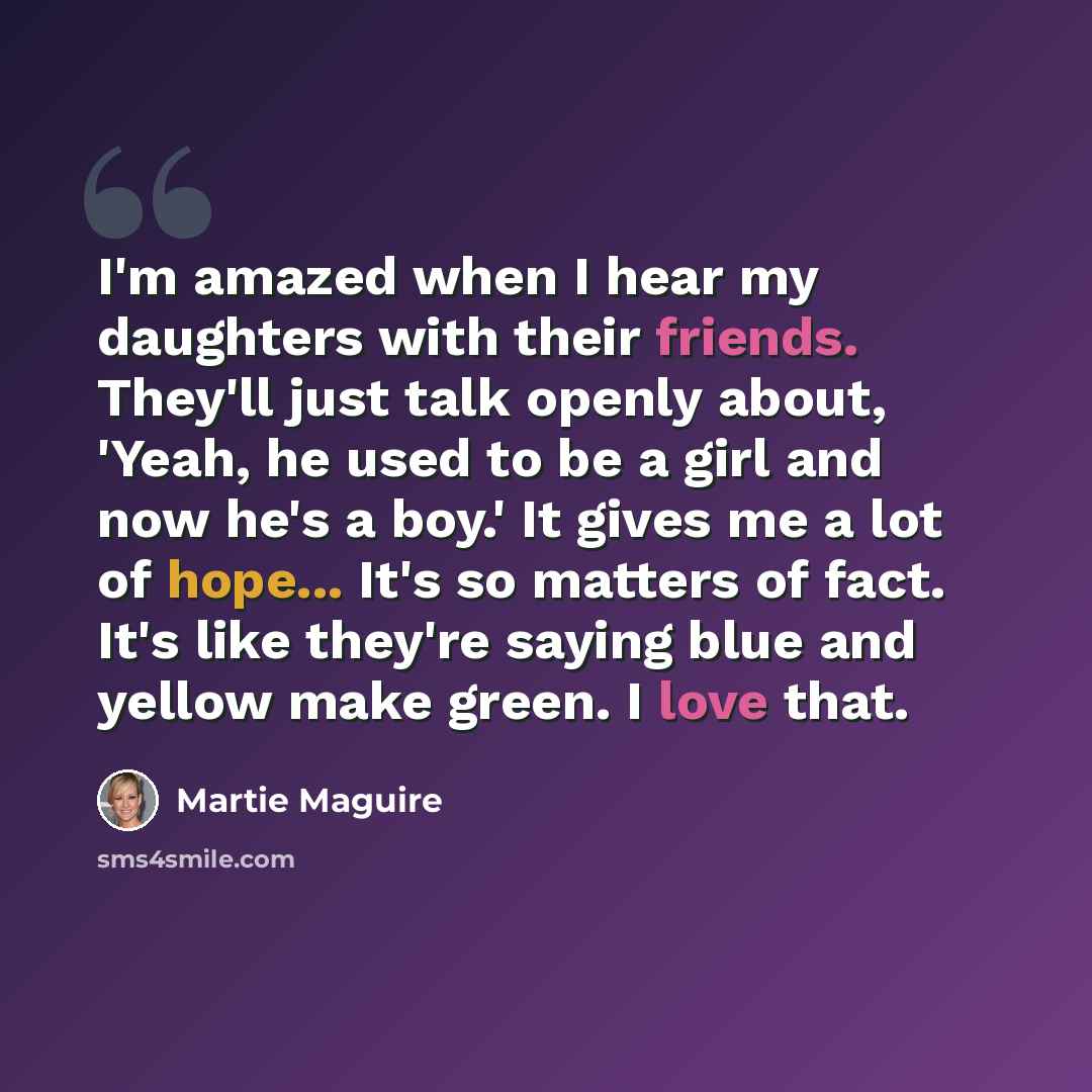 “I'm amazed when I hear my daughters with their friends. They'll just talk openly about, 'Yeah, he used to be a girl and now he's a boy.' It gives me a lot of hope... It's so matters of fact. It's like they're saying blue and yellow make green. I love that.” quote by Martie Maguire