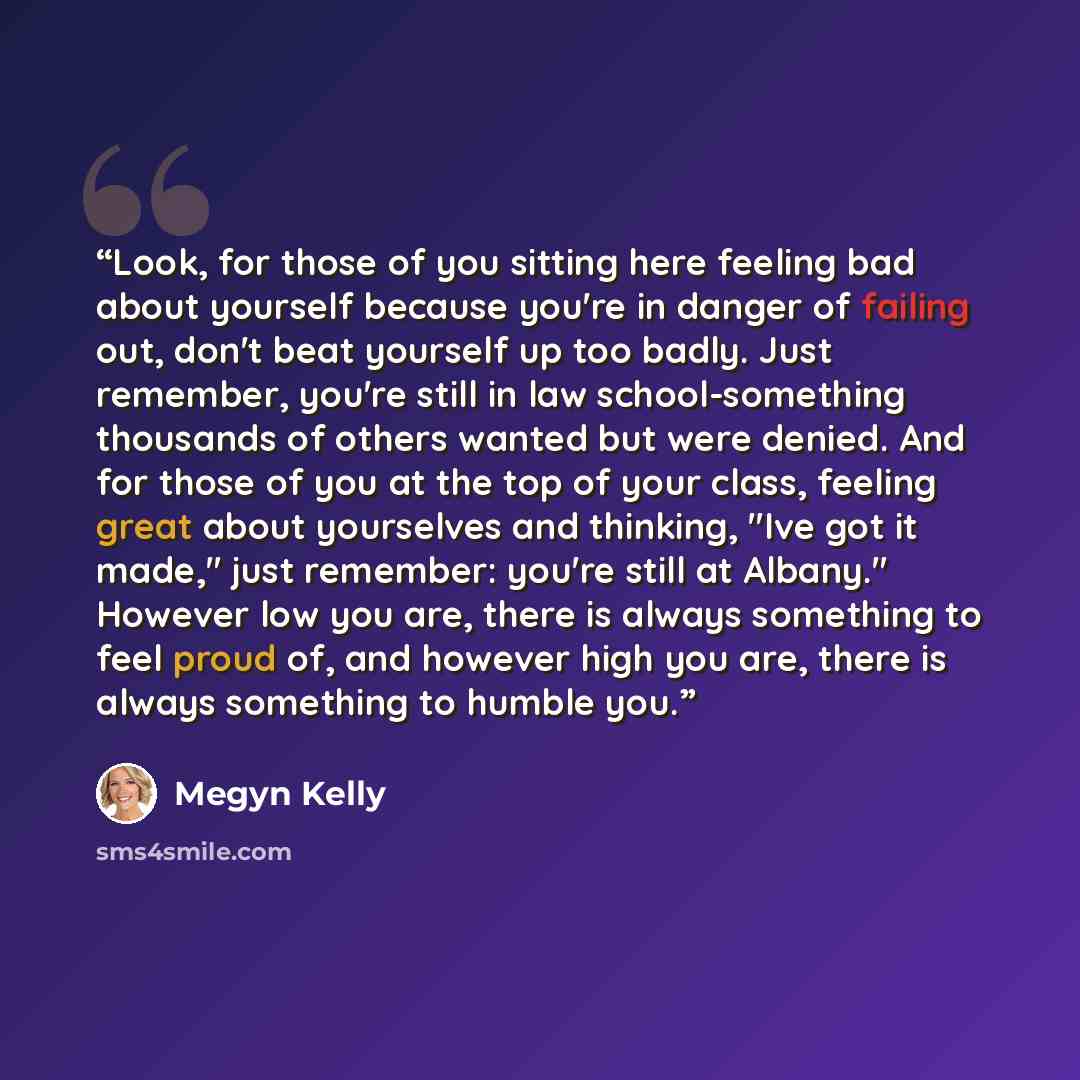 “Look, for those of you sitting here feeling bad about yourself because you're in danger of failing out, don't beat yourself up too badly. Just remember, you're still in law school-something thousands of others wanted but were denied. And for those of you at the top of your class, feeling great…” quote by Megyn Kelly