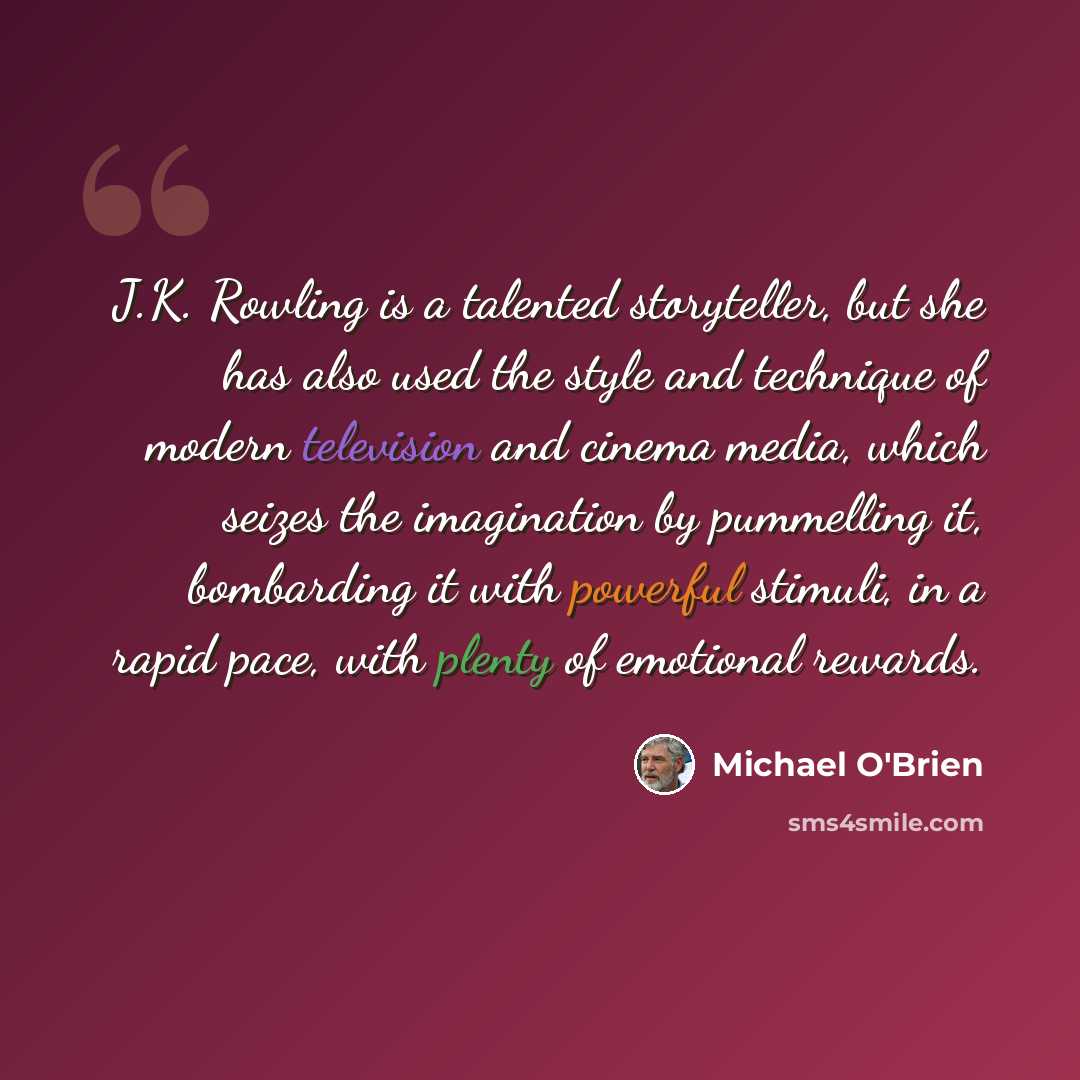 “J.K. Rowling is a talented storyteller, but she has also used the style and technique of modern television and cinema media, which seizes the imagination by pummelling it, bombarding it with powerful stimuli, in a rapid pace, with plenty of emotional rewards.” quote by Michael O'Brien