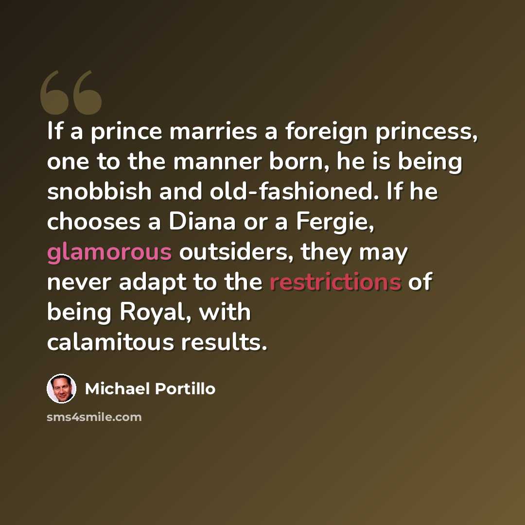 “If a prince marries a foreign princess, one to the manner born, he is being snobbish and old-fashioned. If he chooses a Diana or a Fergie, glamorous outsiders, they may never adapt to the restrictions of being Royal, with calamitous results.” quote by Michael Portillo