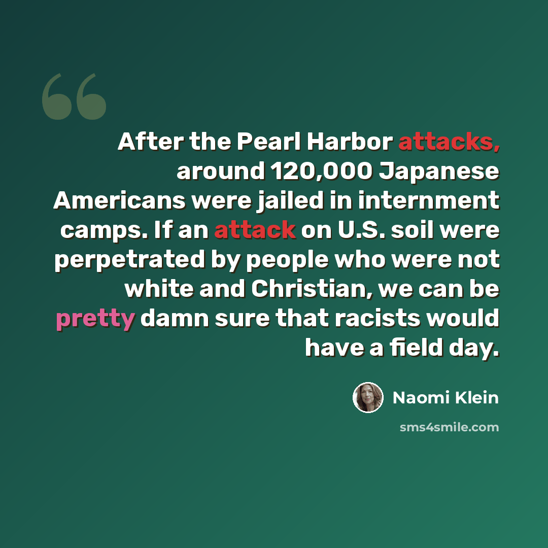 “After the Pearl Harbor attacks, around 120,000 Japanese Americans were jailed in internment camps. If an attack on U.S. soil were perpetrated by people who were not white and Christian, we can be pretty damn sure that racists would have a field day.” quote by Naomi Klein