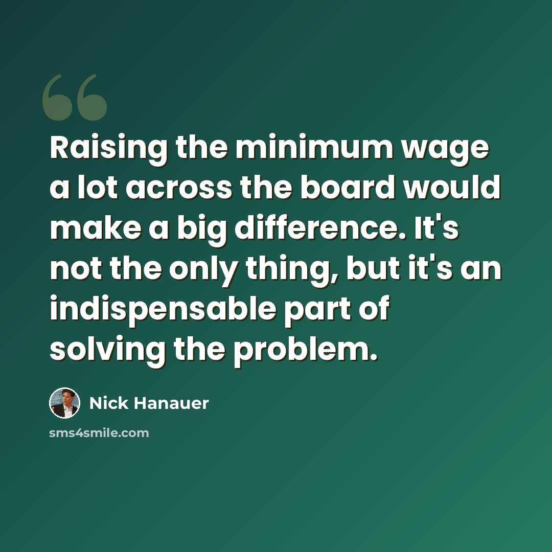 “Raising the minimum wage a lot across the board would make a big difference. It's not the only thing, but it's an indispensable part of solving the problem.” quote by Nick Hanauer