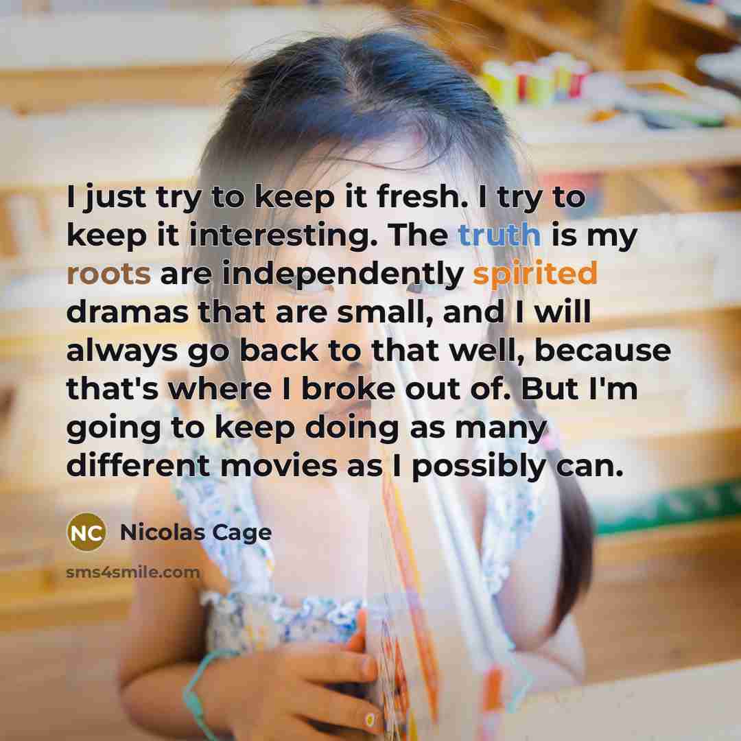 “I just try to keep it fresh. I try to keep it interesting. The truth is my roots are independently spirited dramas that are small, and I will always go back to that well, because that's where I broke out of. But I'm going to keep doing as many different movies as I possibly can.” quote by Nicolas Cage