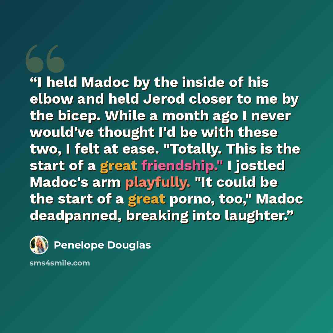 “I held Madoc by the inside of his elbow and held Jerod closer to me by the bicep. While a month ago I never would've thought I'd be with these two, I felt at ease. "Totally. This is the start of a great friendship." I jostled Madoc's arm playfully. "It could be the start of a great porno, too,"…” quote by Penelope Douglas