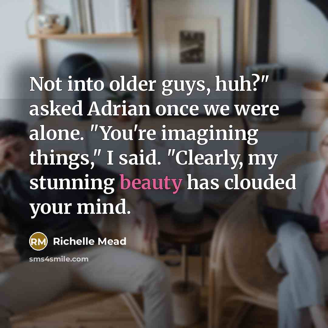 “Not into older guys, huh?" asked Adrian once we were alone. "You're imagining things," I said. "Clearly, my stunning beauty has clouded your mind.” quote by Richelle Mead