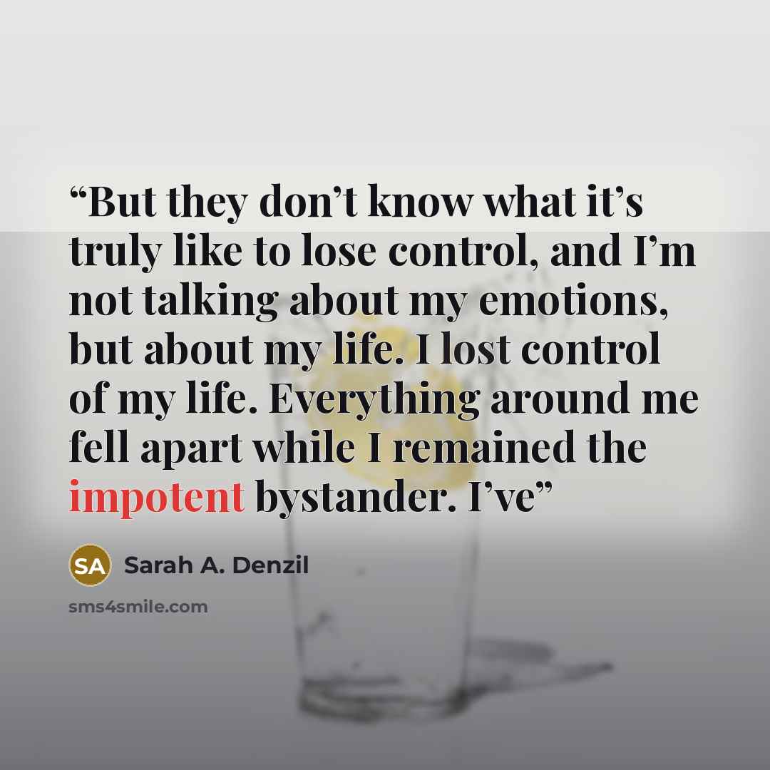 “But they don’t know what it’s truly like to lose control, and I’m not talking about my emotions, but about my life. I lost control of my life. Everything around me fell apart while I remained the impotent bystander. I’ve” quote by Sarah A. Denzil