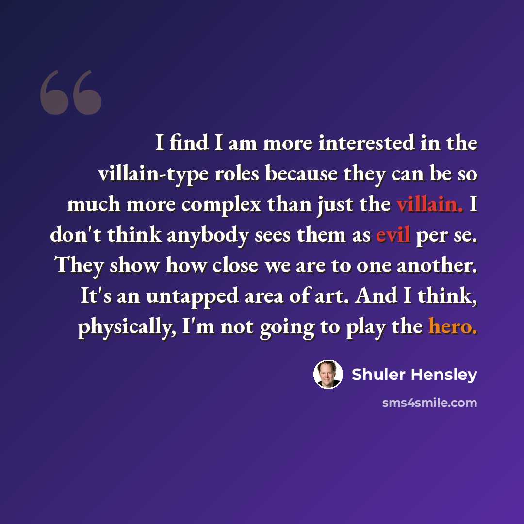 “I find I am more interested in the villain-type roles because they can be so much more complex than just the villain. I don't think anybody sees them as evil per se. They show how close we are to one another. It's an untapped area of art. And I think, physically, I'm not going to play the hero.” quote by Shuler Hensley