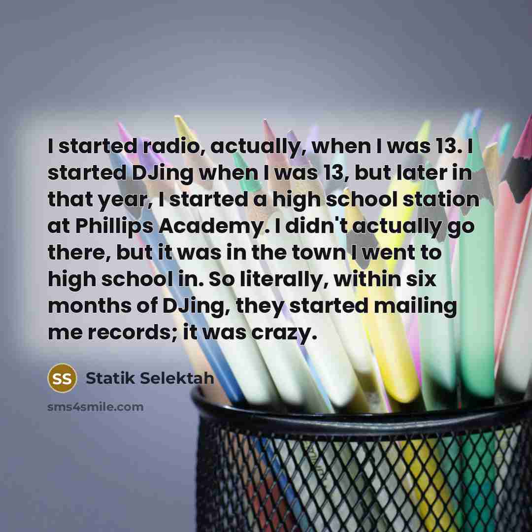 “I started radio, actually, when I was 13. I started DJing when I was 13, but later in that year, I started a high school station at Phillips Academy. I didn't actually go there, but it was in the town I went to high school in. So literally, within six months of DJing, they started mailing me…” quote by Statik Selektah