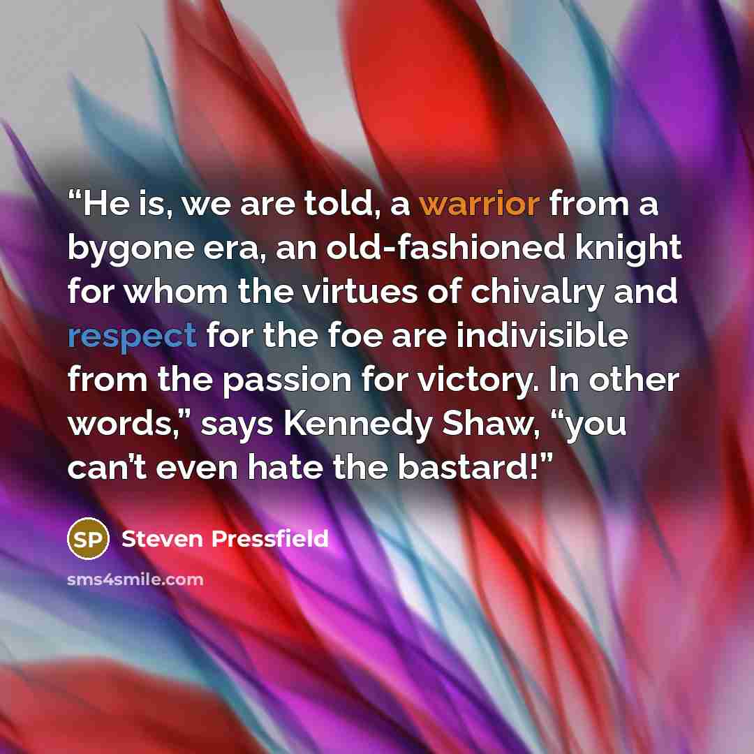 “He is, we are told, a warrior from a bygone era, an old-fashioned knight for whom the virtues of chivalry and respect for the foe are indivisible from the passion for victory. In other words,” says Kennedy Shaw, “you can’t even hate the bastard!” quote by Steven Pressfield
