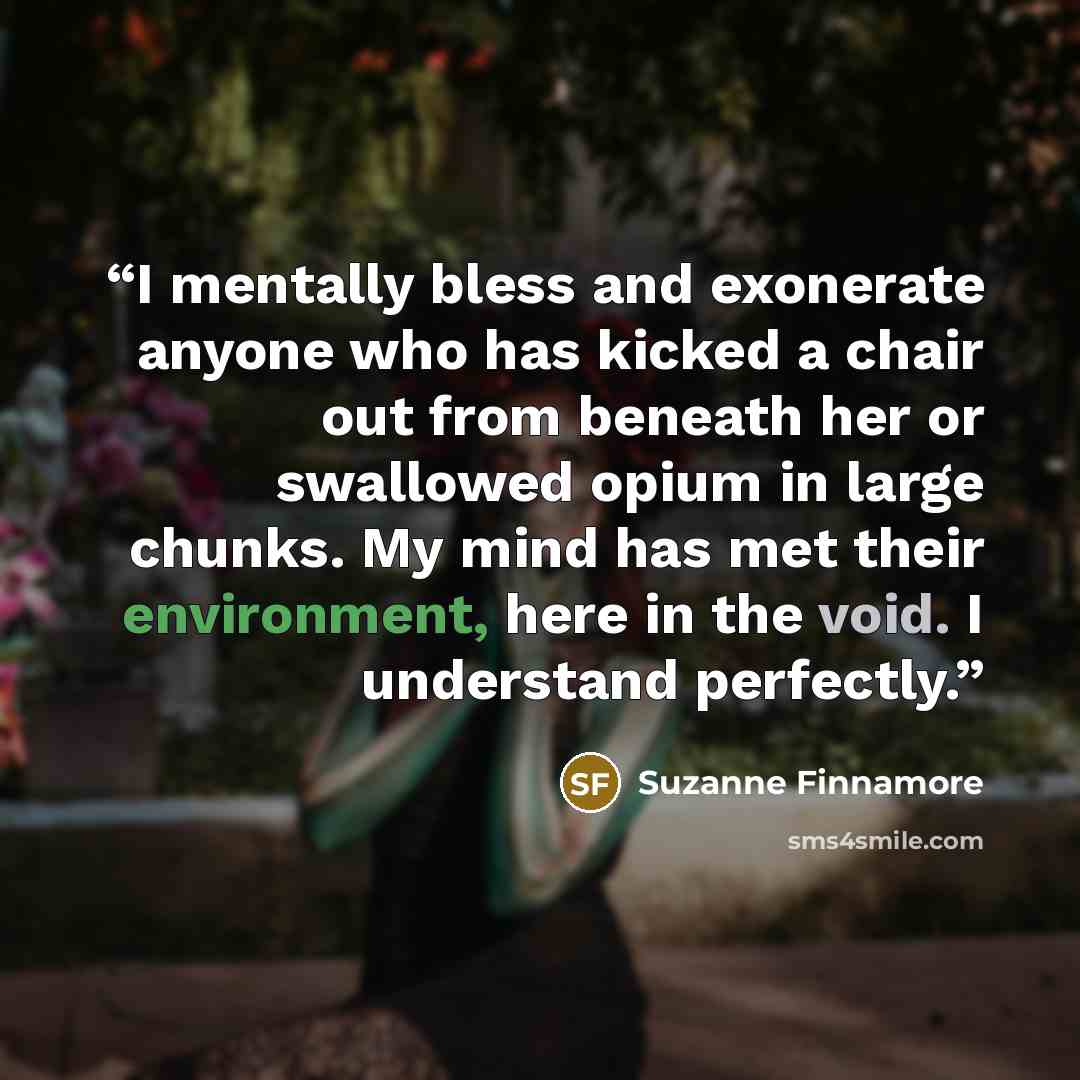 “I mentally bless and exonerate anyone who has kicked a chair out from beneath her or swallowed opium in large chunks. My mind has met their environment, here in the void. I understand perfectly.” quote by Suzanne Finnamore