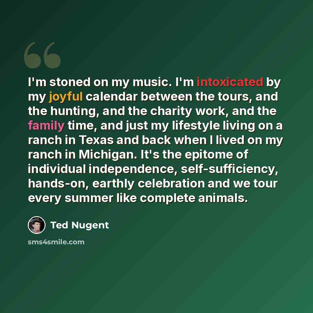 “I'm stoned on my music. I'm intoxicated by my joyful calendar between the tours, and the hunting, and the charity work, and the family time, and just my lifestyle living on a ranch in Texas and back when I lived on my ranch in Michigan. It's the epitome of individual independence…” quote by Ted Nugent