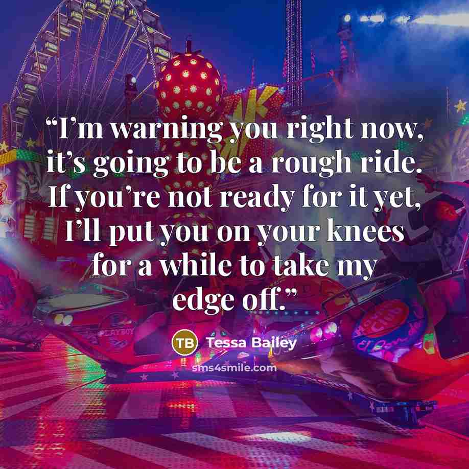 “I’m warning you right now, it’s going to be a rough ride. If you’re not ready for it yet, I’ll put you on your knees for a while to take my edge off.” quote by Tessa Bailey