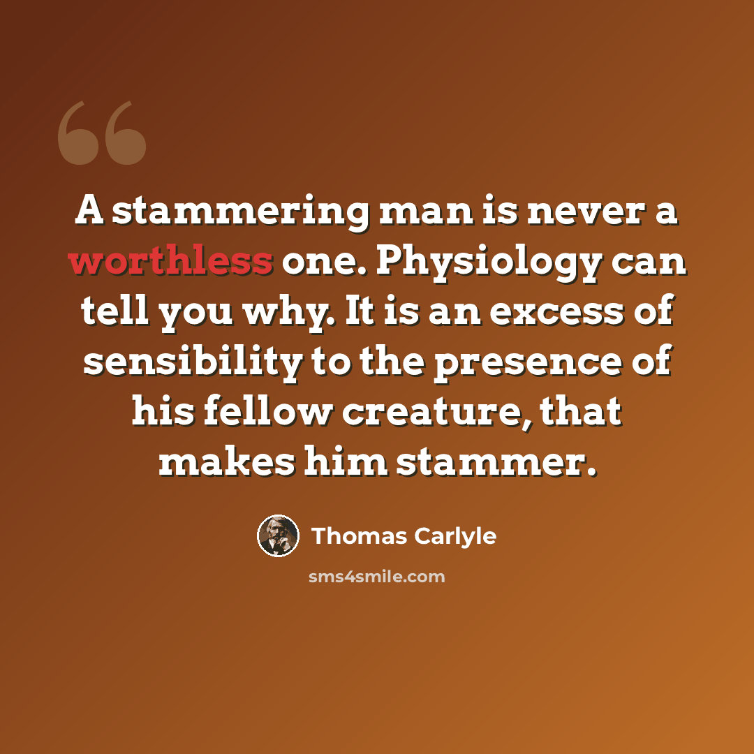 “A stammering man is never a worthless one. Physiology can tell you why. It is an excess of sensibility to the presence of his fellow creature, that makes him stammer.” quote by Thomas Carlyle