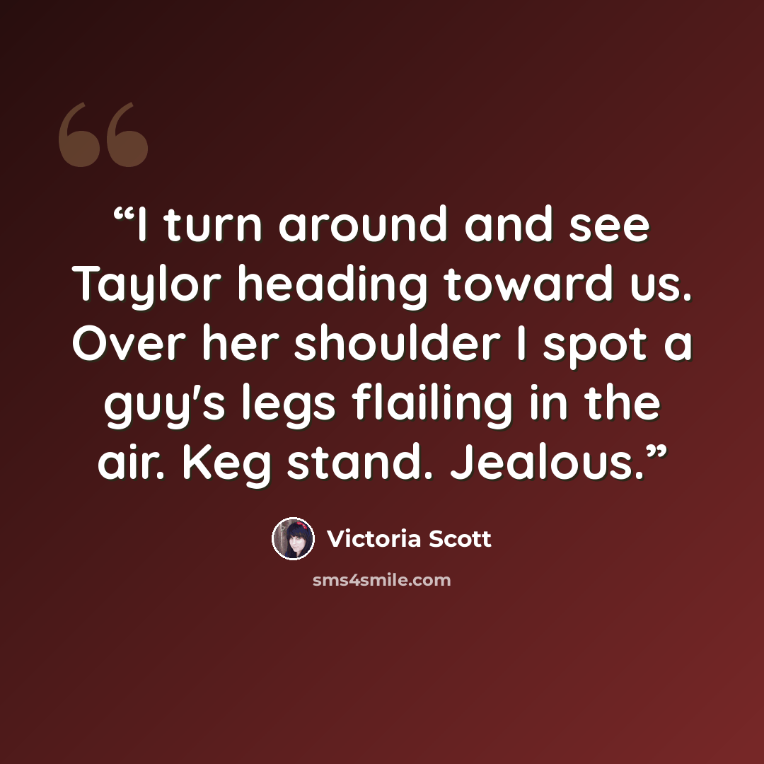 “I turn around and see Taylor heading toward us. Over her shoulder I spot a guy's legs flailing in the air. Keg stand. Jealous.” quote by Victoria Scott