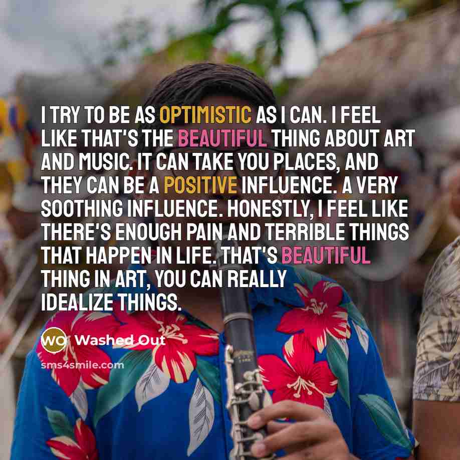 “I try to be as optimistic as I can. I feel like that's the beautiful thing about art and music. It can take you places, and they can be a positive influence. A very soothing influence. Honestly, I feel like there's enough pain and terrible things that happen in life. That's beautiful thing in art…” quote by Washed Out