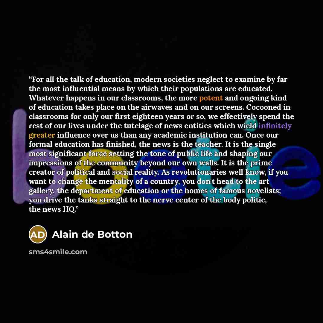 “For all the talk of education, modern societies neglect to examine by far the most influential means by which their populations are educated. Whatever happens in our classrooms, the more potent and ongoing kind of education takes place on the airwaves and on our screens. Cocooned in classrooms for…” quote by Alain de Botton