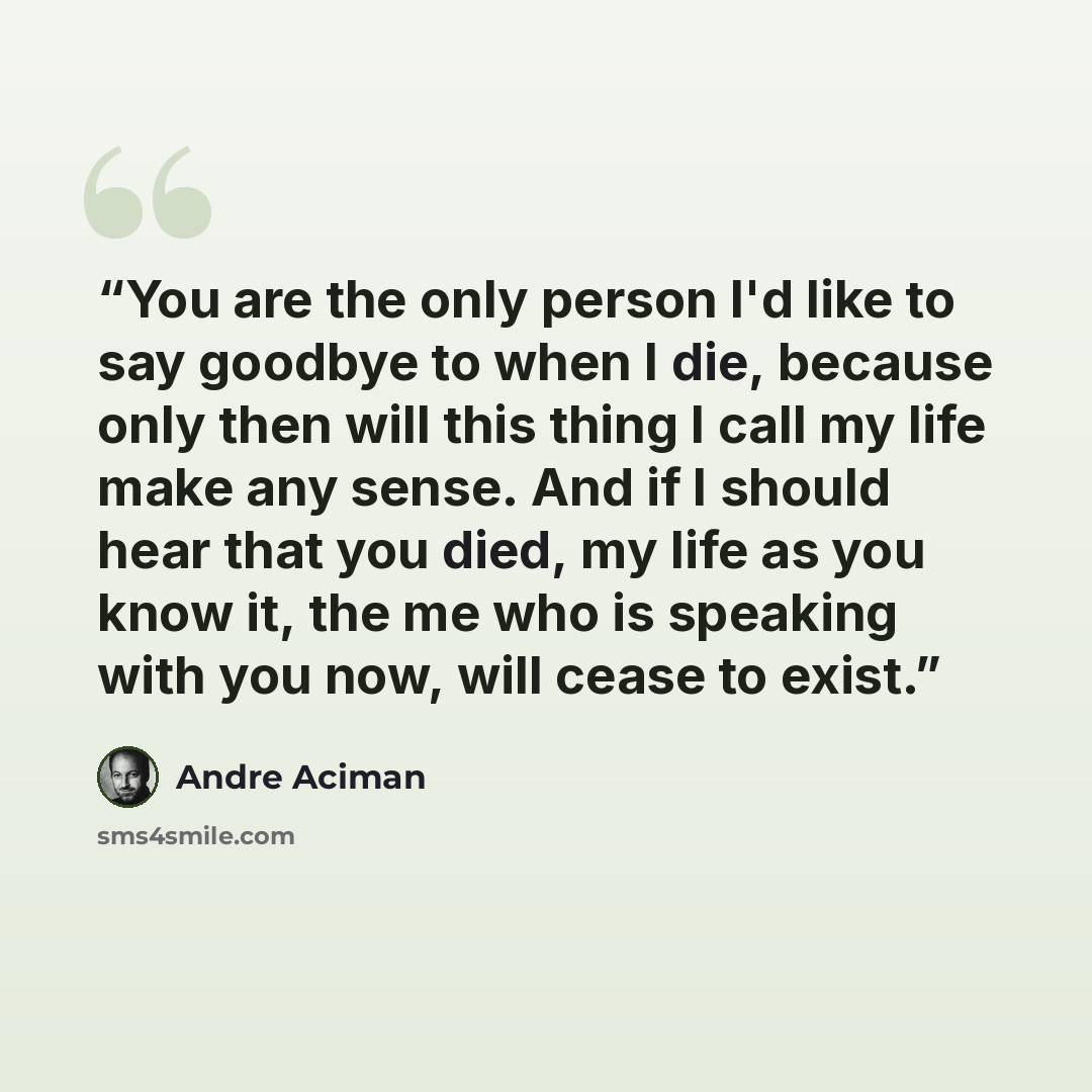 “You are the only person I'd like to say goodbye to when I die, because only then will this thing I call my life make any sense. And if I should hear that you died, my life as you know it, the me who is speaking with you now, will cease to exist.” quote by André Aciman