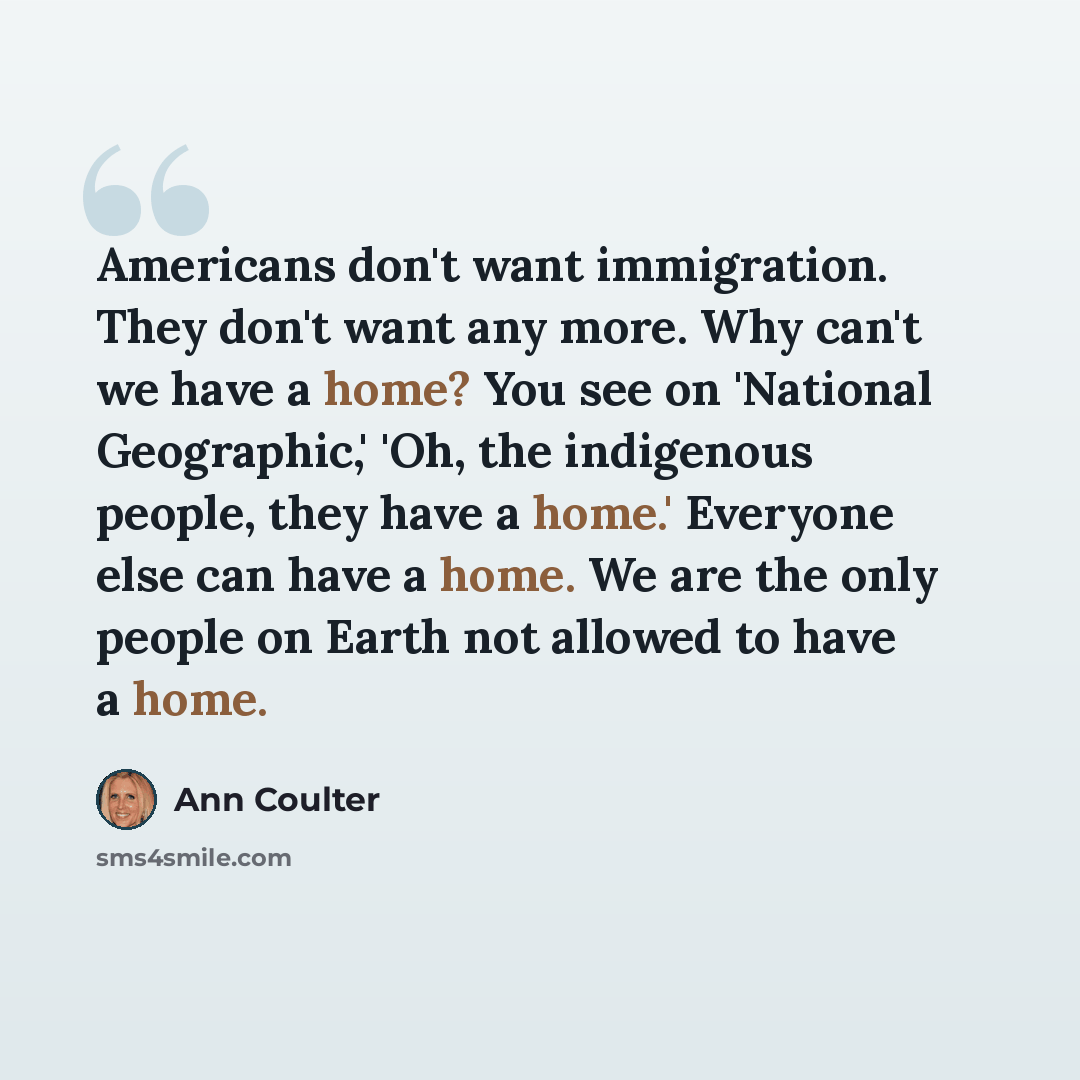 “Americans don't want immigration. They don't want any more. Why can't we have a home? You see on 'National Geographic,' 'Oh, the indigenous people, they have a home.' Everyone else can have a home. We are the only people on Earth not allowed to have a home.” quote by Ann Coulter
