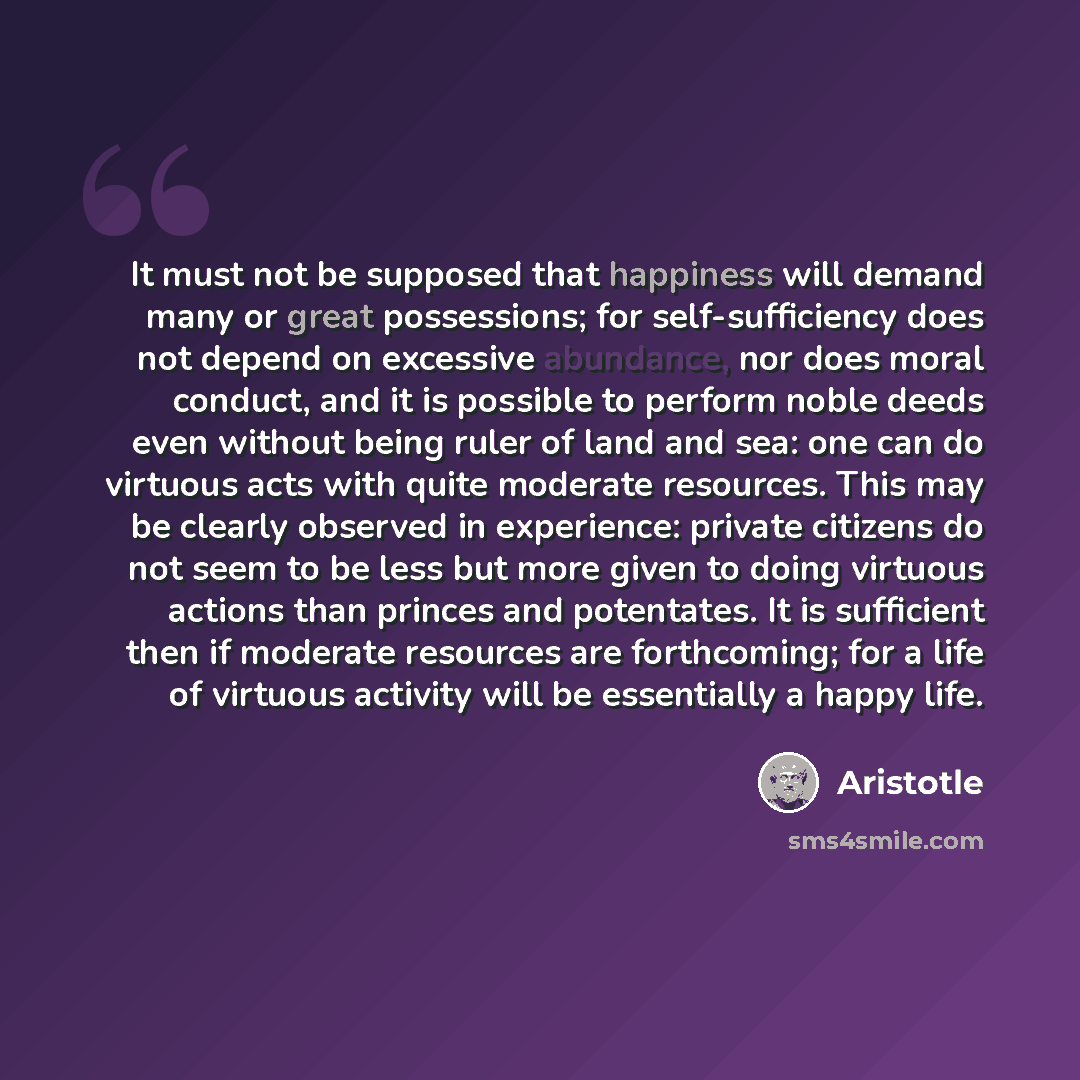 “It must not be supposed that happiness will demand many or great possessions; for self-sufficiency does not depend on excessive abundance, nor does moral conduct, and it is possible to perform noble deeds even without being ruler of land and sea: one can do virtuous acts with quite moderate…” quote by Aristotle