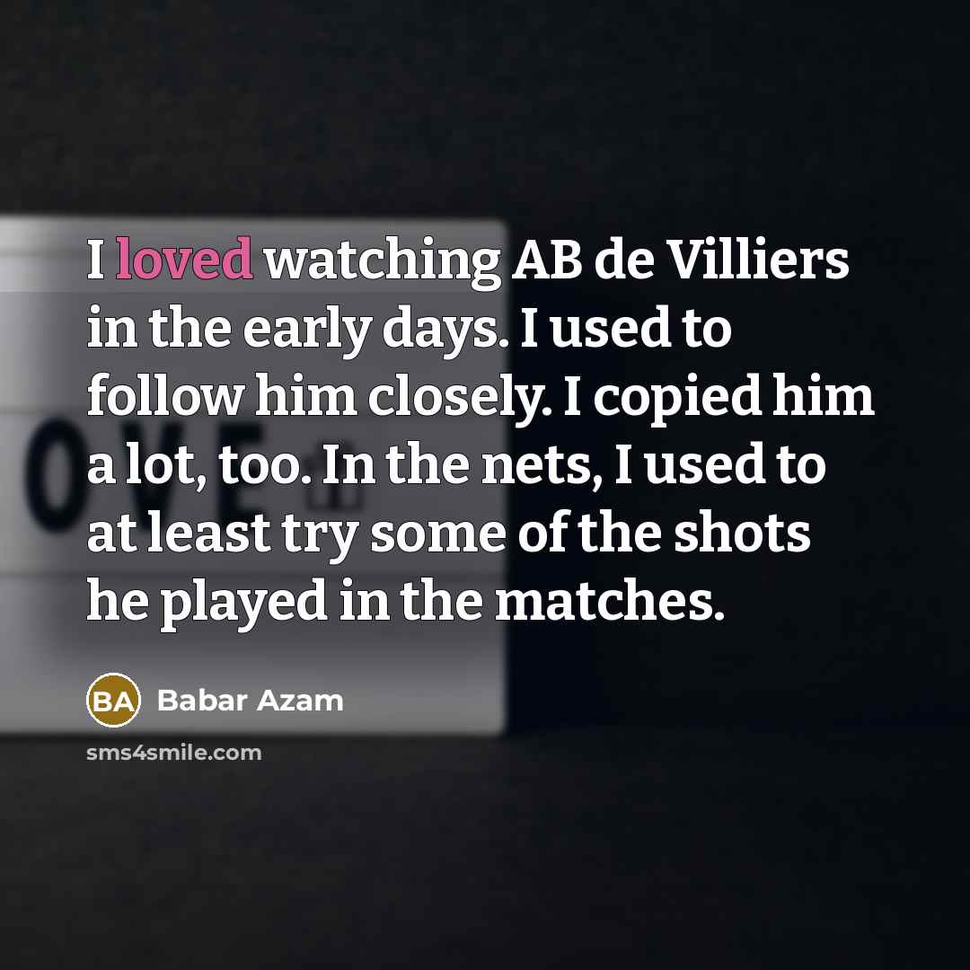 “I loved watching AB de Villiers in the early days. I used to follow him closely. I copied him a lot, too. In the nets, I used to at least try some of the shots he played in the matches.” quote by Babar Azam