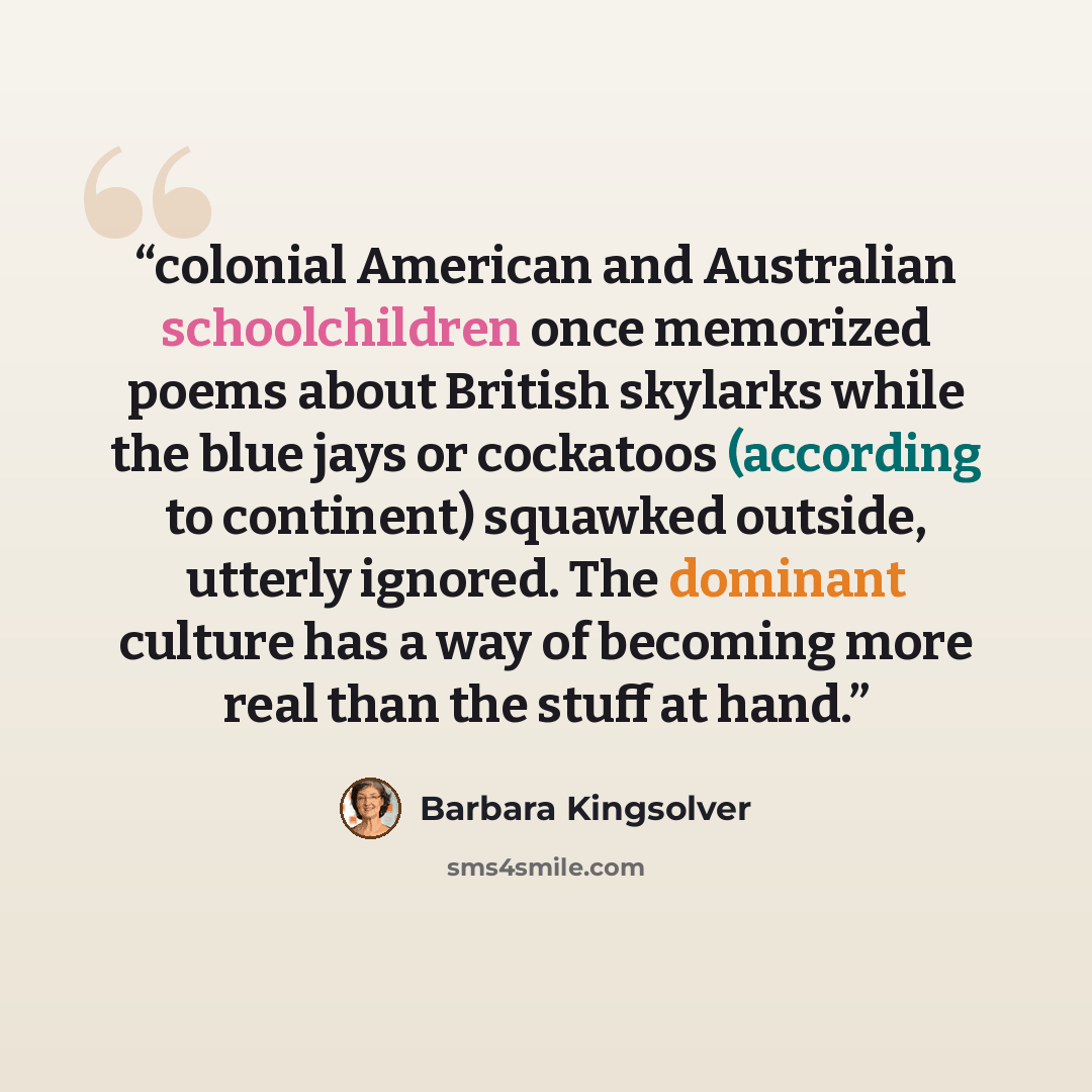 “colonial American and Australian schoolchildren once memorized poems about British skylarks while the blue jays or cockatoos (according to continent) squawked outside, utterly ignored. The dominant culture has a way of becoming more real than the stuff at hand.” quote by Barbara Kingsolver