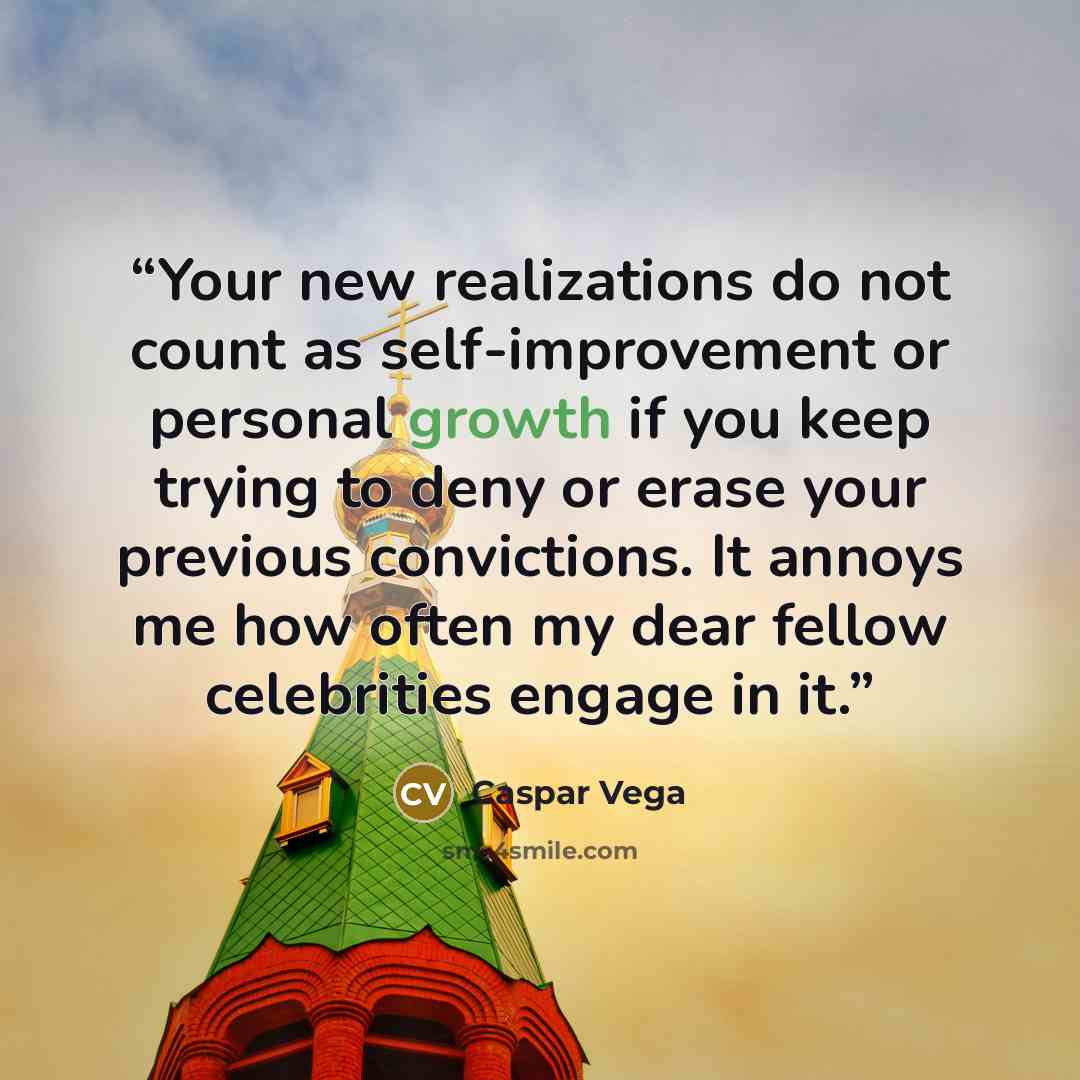 “Your new realizations do not count as self-improvement or personal growth if you keep trying to deny or erase your previous convictions. It annoys me how often my dear fellow celebrities engage in it.” quote by Caspar Vega