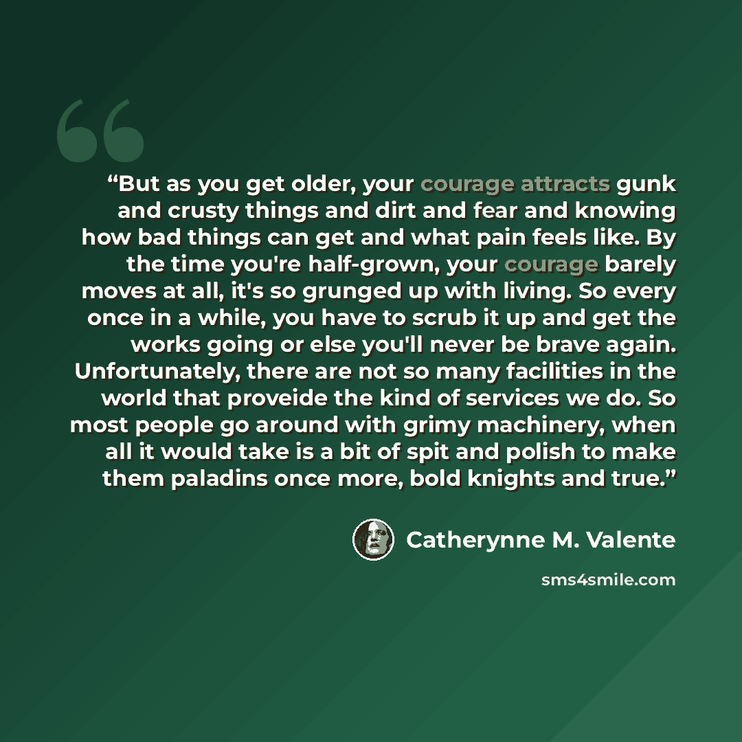 “But as you get older, your courage attracts gunk and crusty things and dirt and fear and knowing how bad things can get and what pain feels like. By the time you're half-grown, your courage barely moves at all, it's so grunged up with living. So every once in a while, you have to scrub it up and…” quote by Catherynne M. Valente