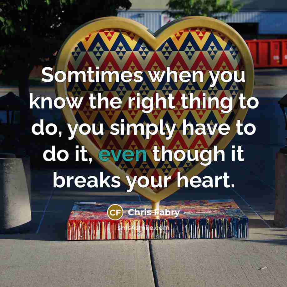 “Somtimes when you know the right thing to do, you simply have to do it, even though it breaks your heart.” quote by Chris Fabry