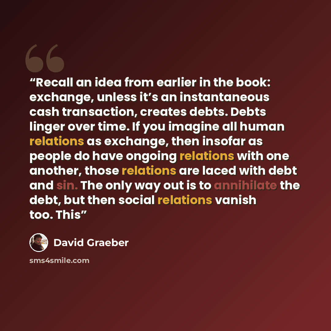 “Recall an idea from earlier in the book: exchange, unless it’s an instantaneous cash transaction, creates debts. Debts linger over time. If you imagine all human relations as exchange, then insofar as people do have ongoing relations with one another, those relations are laced with debt and sin…” quote by David Graeber