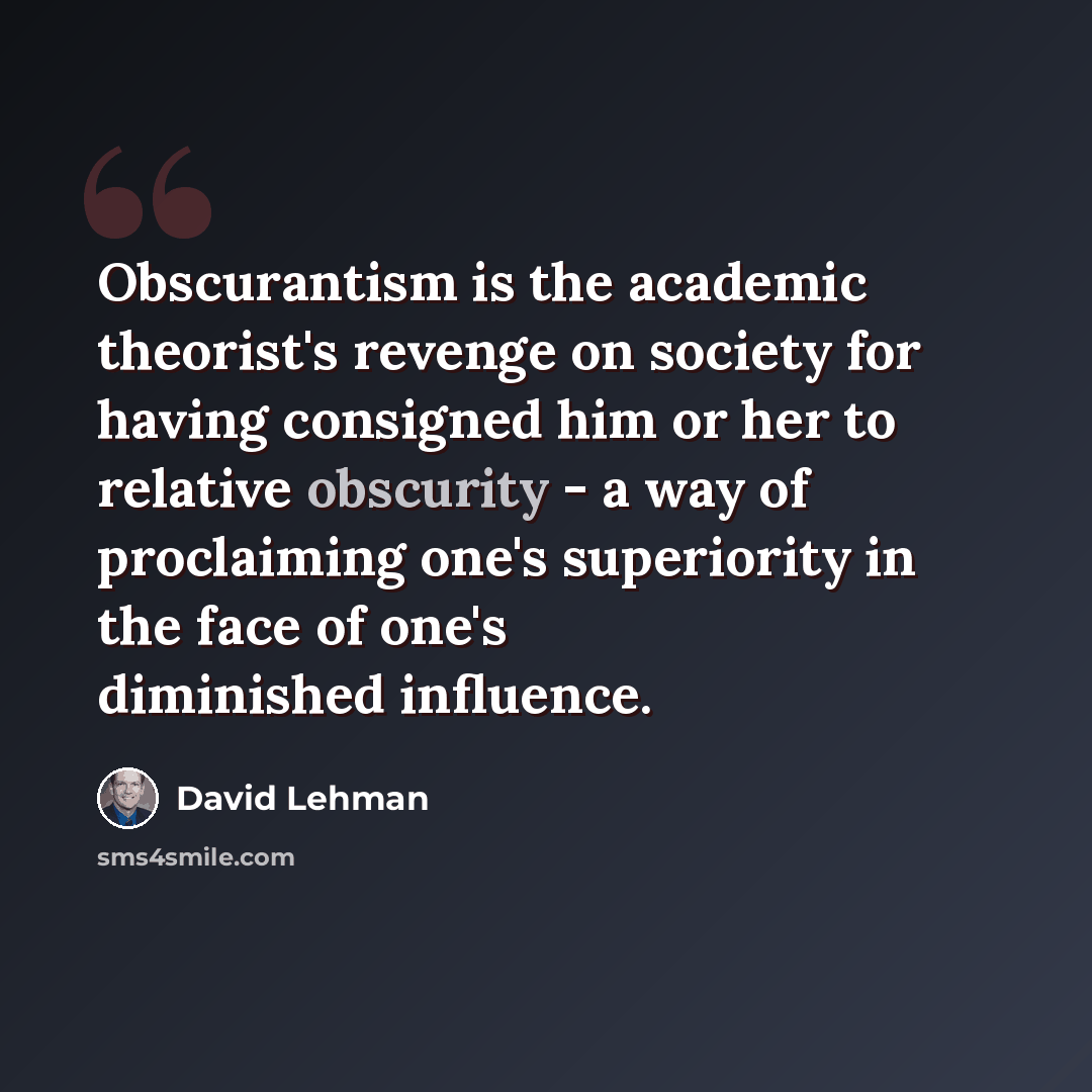 “Obscurantism is the academic theorist's revenge on society for having consigned him or her to relative obscurity - a way of proclaiming one's superiority in the face of one's diminished influence.” quote by David Lehman