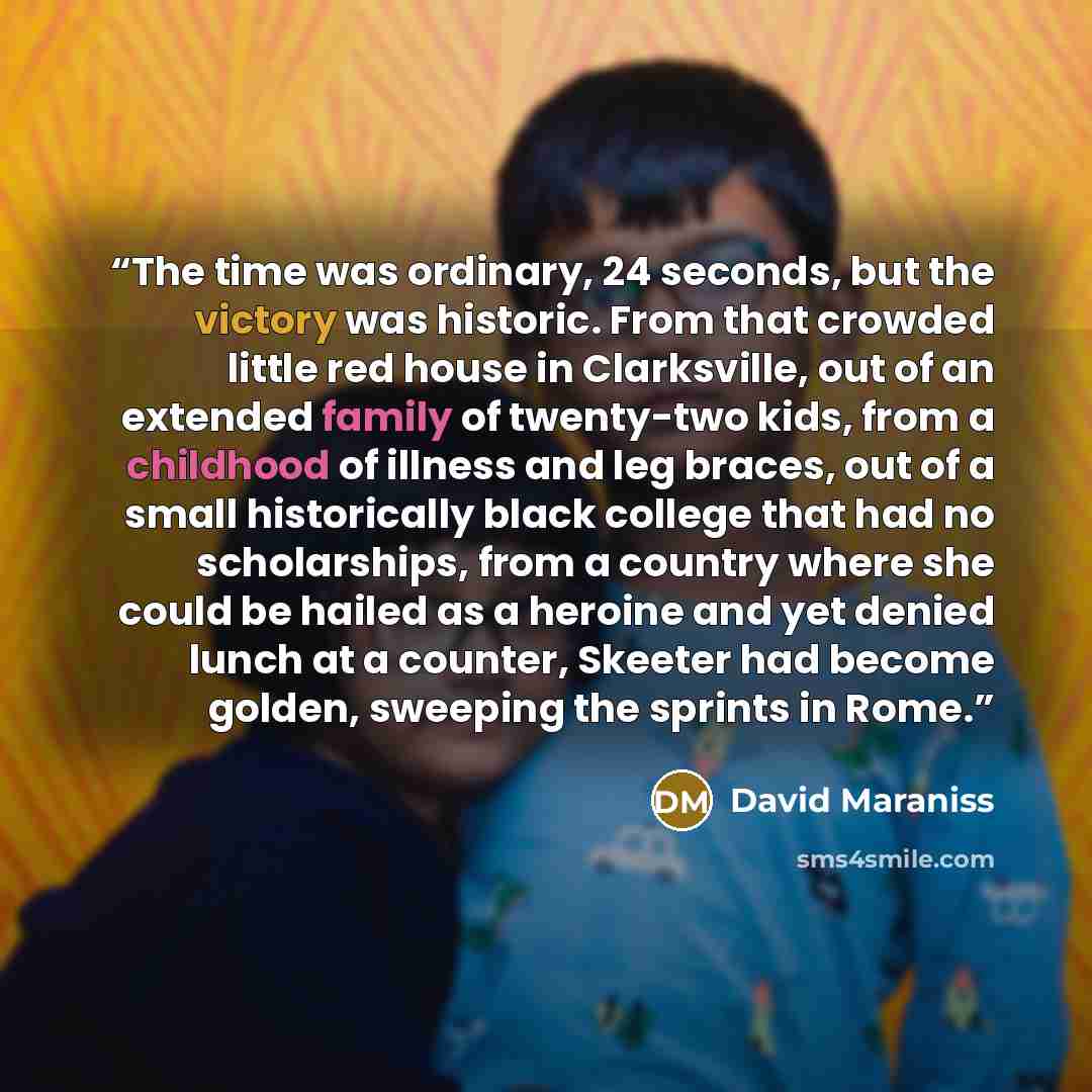 “The time was ordinary, 24 seconds, but the victory was historic. From that crowded little red house in Clarksville, out of an extended family of twenty-two kids, from a childhood of illness and leg braces, out of a small historically black college that had no scholarships, from a country where she…” quote by David Maraniss