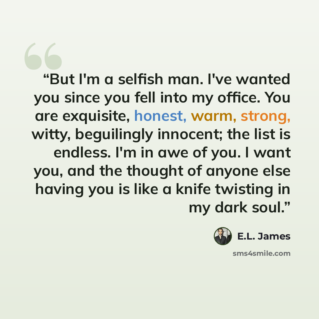 “But I'm a selfish man. I've wanted you since you fell into my office. You are exquisite, honest, warm, strong, witty, beguilingly innocent; the list is endless. I'm in awe of you. I want you, and the thought of anyone else having you is like a knife twisting in my dark soul.” quote by E.L. James