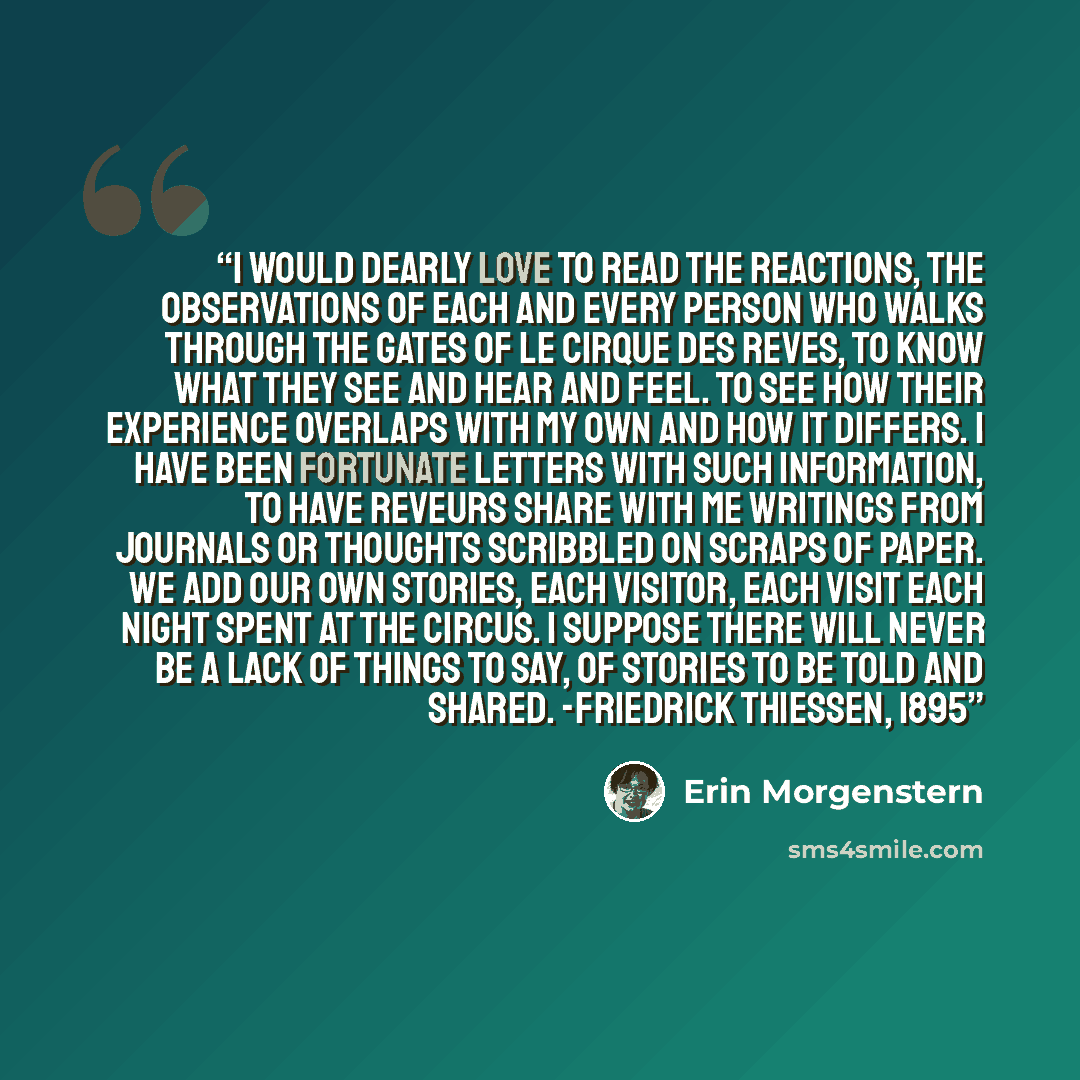 “I would dearly love to read the reactions, the observations of each and every person who walks through the gates of Le Cirque des Reves, to know what they see and hear and feel. To see how their experience overlaps with my own and how it differs. I have been fortunate letters with such…” quote by Erin Morgenstern