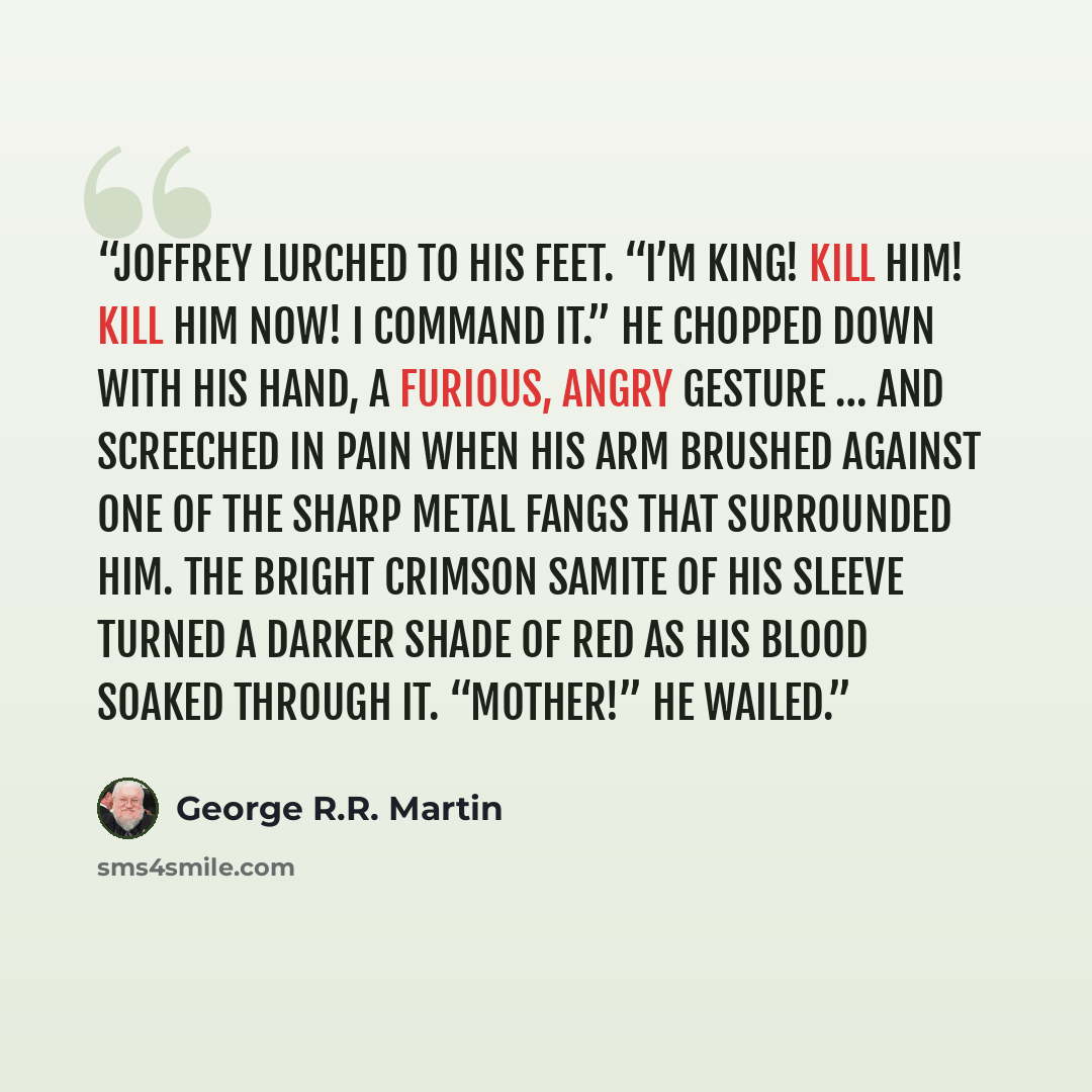 “Joffrey lurched to his feet. “I’m king! Kill him! Kill him now! I command it.” He chopped down with his hand, a furious, angry gesture … and screeched in pain when his arm brushed against one of the sharp metal fangs that surrounded him. The bright crimson samite of his sleeve turned a darker…” quote by George R.R. Martin