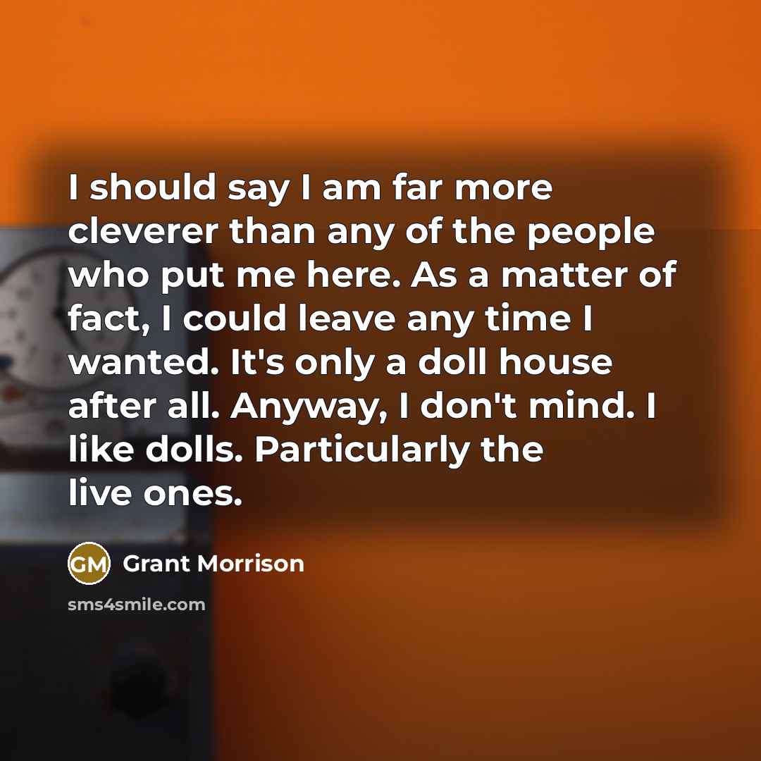 “I should say I am far more cleverer than any of the people who put me here. As a matter of fact, I could leave any time I wanted. It's only a doll house after all. Anyway, I don't mind. I like dolls. Particularly the live ones.” quote by Grant Morrison