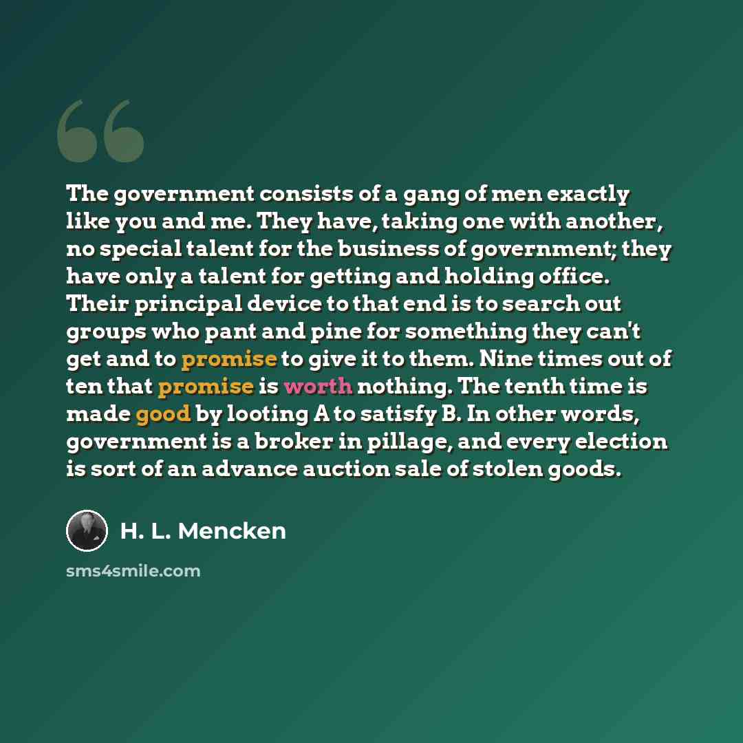 “The government consists of a gang of men exactly like you and me. They have, taking one with another, no special talent for the business of government; they have only a talent for getting and holding office. Their principal device to that end is to search out groups who pant and pine for something…” quote by H. L. Mencken