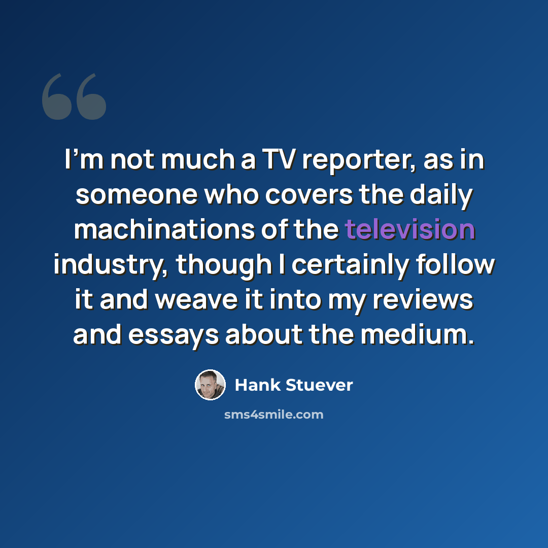 “I'm not much a TV reporter, as in someone who covers the daily machinations of the television industry, though I certainly follow it and weave it into my reviews and essays about the medium.” quote by Hank Stuever