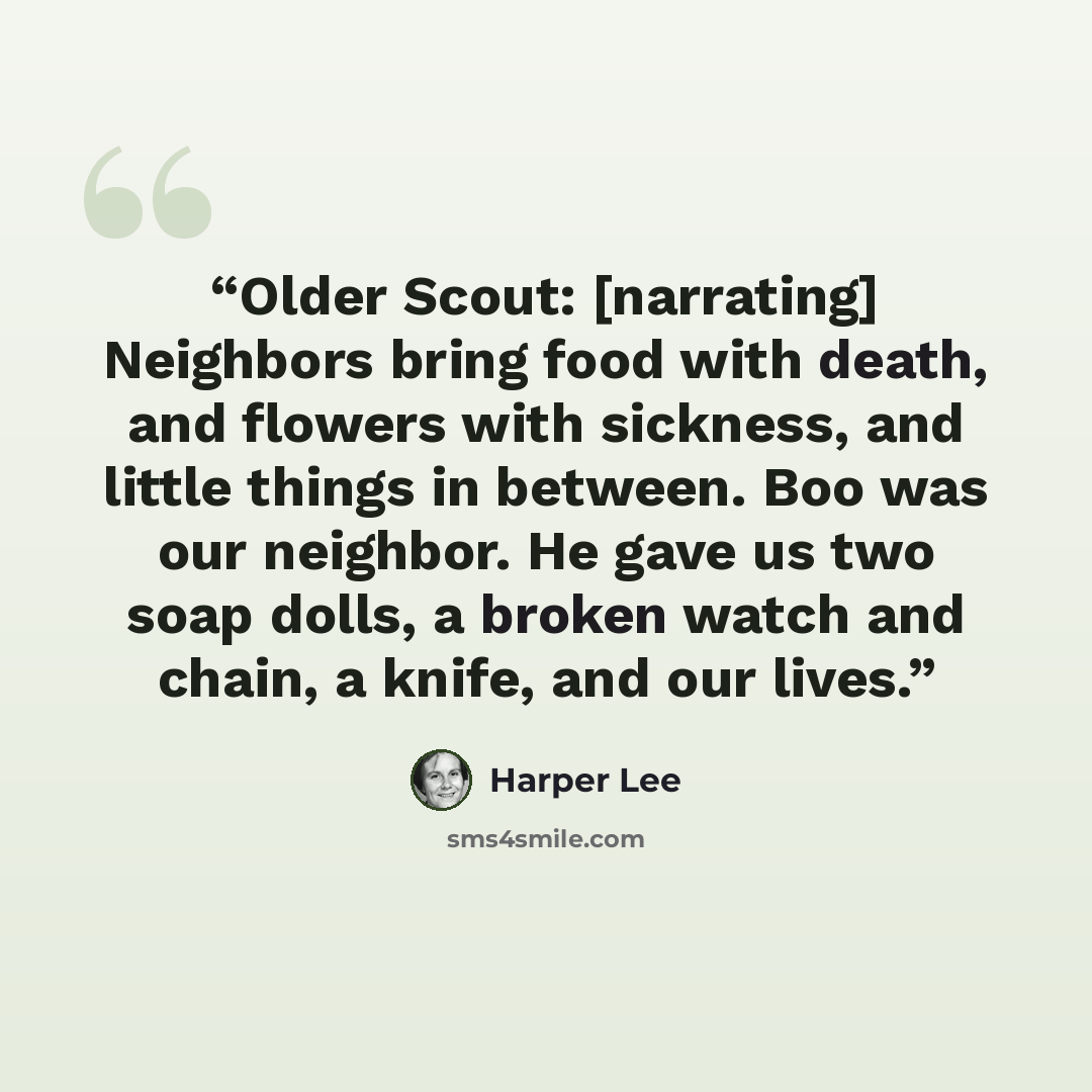 “Older Scout: [narrating] Neighbors bring food with death, and flowers with sickness, and little things in between. Boo was our neighbor. He gave us two soap dolls, a broken watch and chain, a knife, and our lives.” quote by Harper Lee