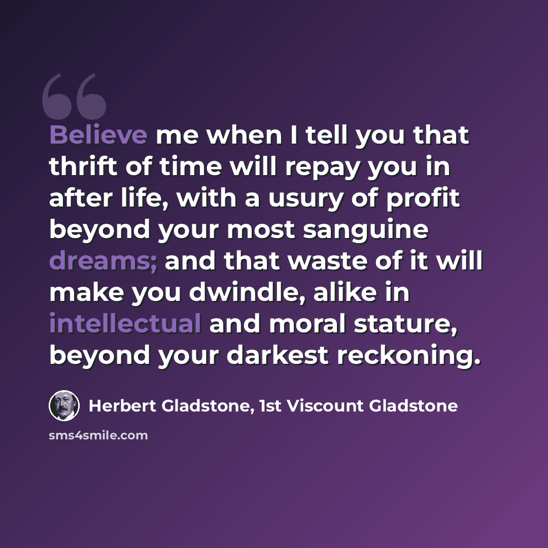 “Believe me when I tell you that thrift of time will repay you in after life, with a usury of profit beyond your most sanguine dreams; and that waste of it will make you dwindle, alike in intellectual and moral stature, beyond your darkest reckoning.” quote by Herbert Gladstone, 1st Viscount Gladstone