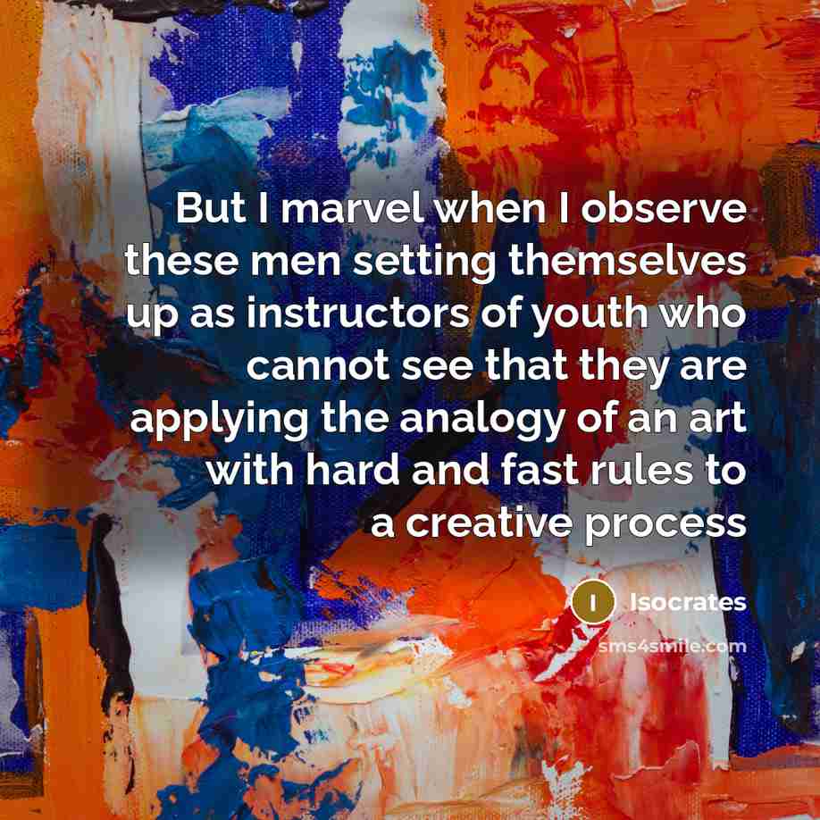 “But I marvel when I observe these men setting themselves up as instructors of youth who cannot see that they are applying the analogy of an art with hard and fast rules to a creative process” quote by Isocrates