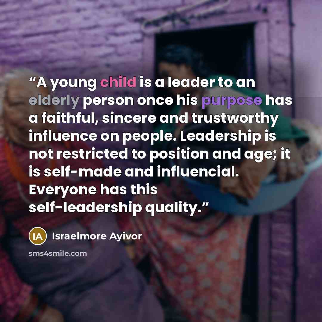 “A young child is a leader to an elderly person once his purpose has a faithful, sincere and trustworthy influence on people. Leadership is not restricted to position and age; it is self-made and influencial. Everyone has this self-leadership quality.” quote by Israelmore Ayivor