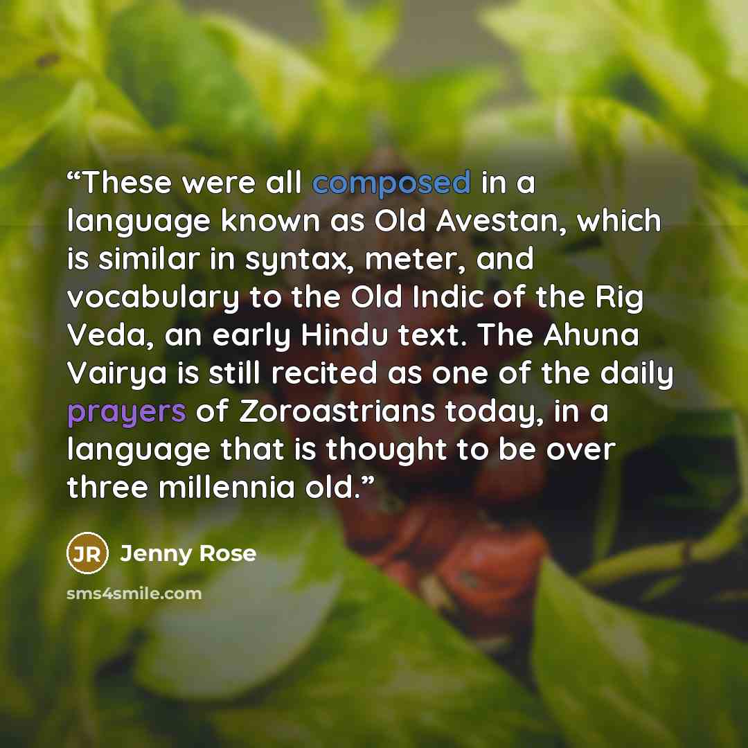“These were all composed in a language known as Old Avestan, which is similar in syntax, meter, and vocabulary to the Old Indic of the Rig Veda, an early Hindu text. The Ahuna Vairya is still recited as one of the daily prayers of Zoroastrians today, in a language that is thought to be over three…” quote by Jenny Rose