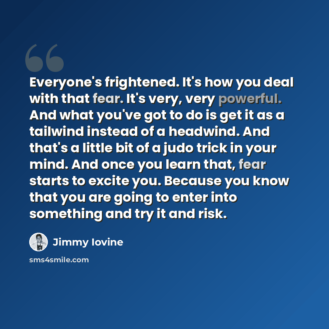 “Everyone's frightened. It's how you deal with that fear. It's very, very powerful. And what you've got to do is get it as a tailwind instead of a headwind. And that's a little bit of a judo trick in your mind. And once you learn that, fear starts to excite you. Because you know that you are going…” quote by Jimmy Iovine