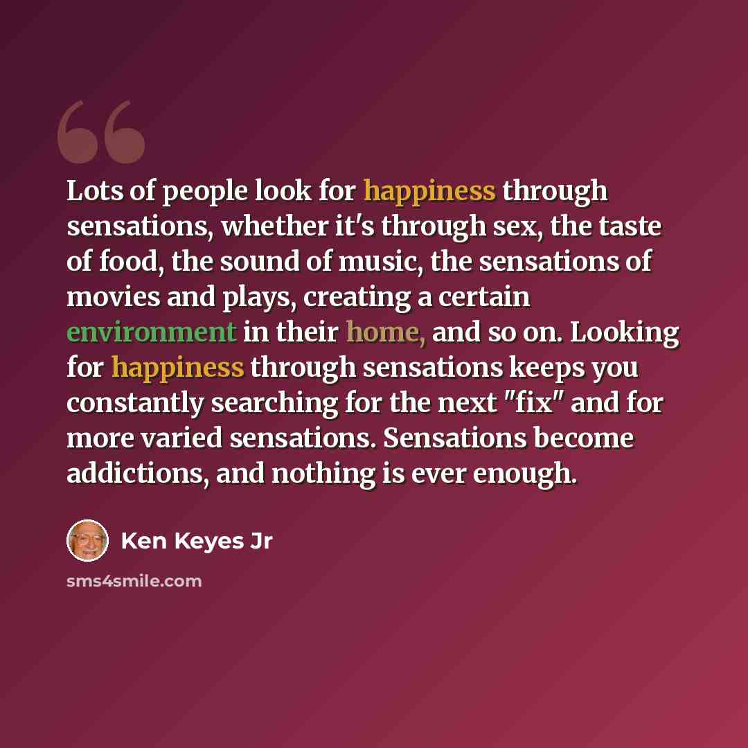 “Lots of people look for happiness through sensations, whether it's through sex, the taste of food, the sound of music, the sensations of movies and plays, creating a certain environment in their home, and so on. Looking for happiness through sensations keeps you constantly searching for the next…” quote by Ken Keyes Jr